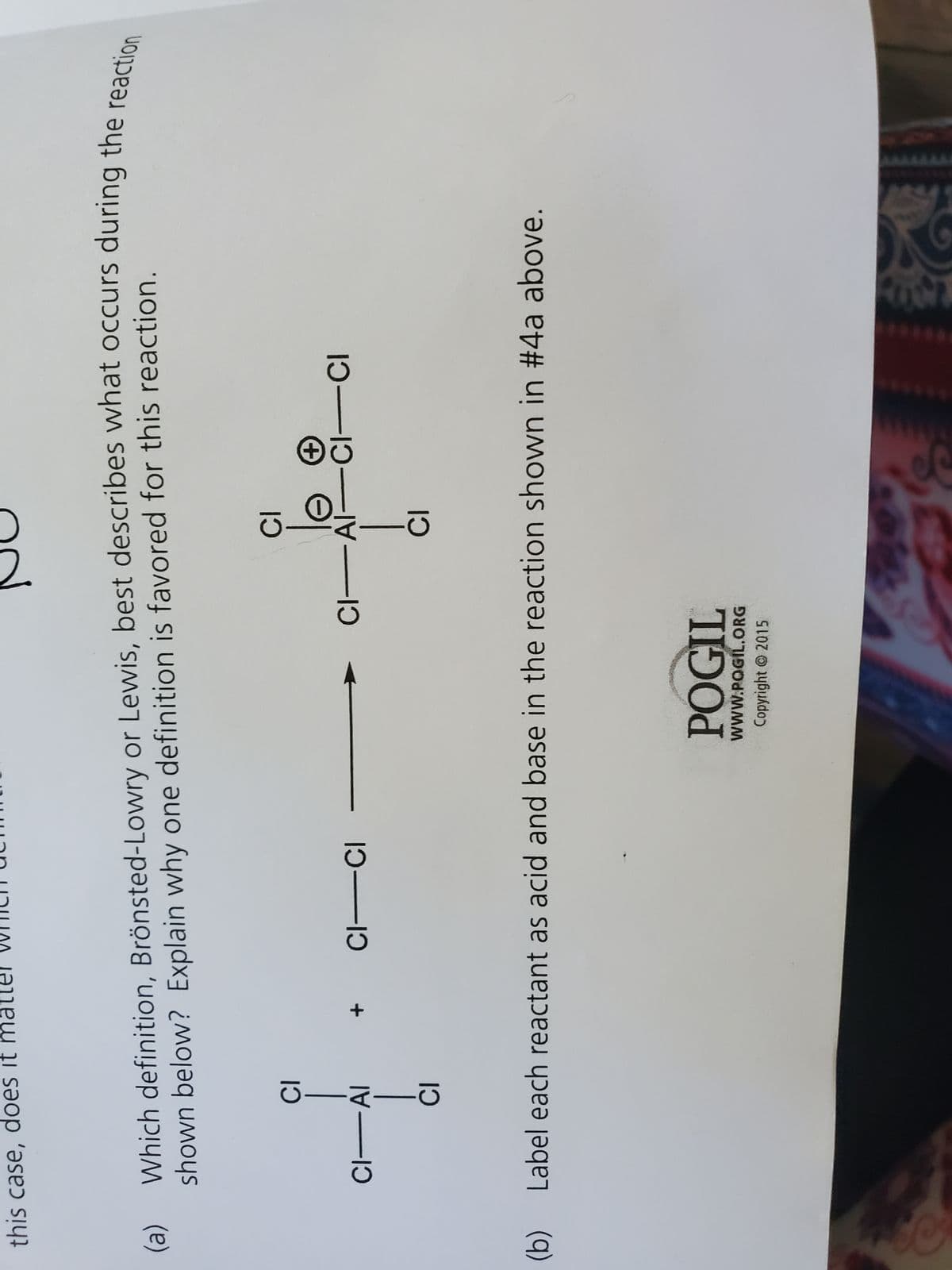 this case, does it matter which ach
(a)
(b)
Which definition, Brönsted-Lowry or Lewis, best describes what occurs during the reaction
shown below? Explain why one definition is favored for this reaction.
CI
CI-AI
DIHID
CI
CI-CI
JC
CI
CI-AI
POGIL
WWW.POGIL.ORG
Copyright © 2015
CI
+
CI-CI
Label each reactant as acid and base in the reaction shown in #4a above.