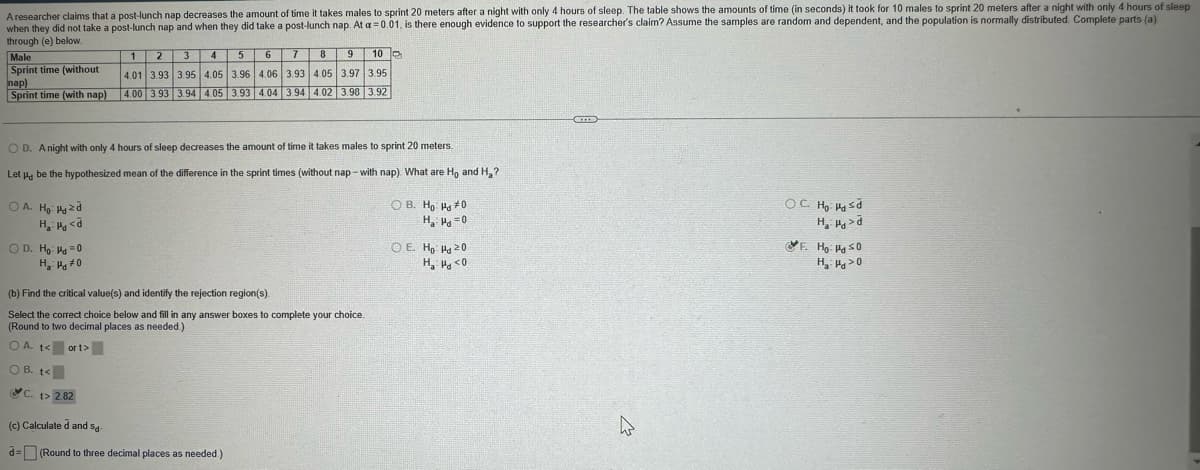 A researcher claims that a post-lunch nap decreases the amount of time it takes males to sprint 20 meters after a night with only 4 hours of sleep. The table shows the amounts of time (in seconds) it took for 10 males to sprint 20 meters after a night with only 4 hours of sleep
when they did not take a post-lunch nap and when they did take a post-lunch nap. At a 0.01, is there enough evidence to support the researcher's claim? Assume the samples are random and dependent, and the population is normally distributed. Complete parts (a)
through (e) below.
Male
Sprint time (without
nap)
1 2
3
4
5
6
8 9
10
4.01 3.93 3.95 4.05 3.96 4.06 3.93 4.05 3.97 3.95
Sprint time (with nap)
4.00 3.93 3.94 4.05 3.93 4.04 3.94 4.02 3.98 3.92
OD. A night with only 4 hours of sleep decreases the amount of time it takes males to sprint 20 meters.
Let μ be the hypothesized mean of the difference in the sprint times (without nap-with nap). What are Ho and H₂?
A. Ho: Pyzd
HP <
D. Ho Hd=0
OB. Ho Hd #0
H₂
=0
OE. Ho Hd 20
H₁₂ P<0
(b) Find the critical value(s) and identify the rejection region(s).
Select the correct choice below and fill in any answer boxes to complete your choice.
(Round to two decimal places as needed.)
OA. 1
OB. t<
ort>
C. t> 2.82
(c) Calculated and s
=(Round to three decimal places as needed.)
OC. Ho Hasd
H₂ >
F. Ho HasO
H₂H>O