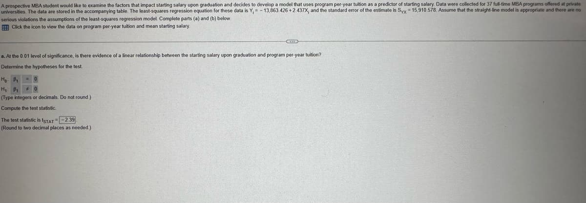 A prospective MBA student would like to examine the factors that impact starting salary upon graduation and decides to develop a model that uses program per-year tuition as a predictor of starting salary. Data were collected for 37 full-time MBA programs offered at private
universities. The data are stored in the accompanying table. The least-squares regression equation for these data is Y₁ = 13,863.426 +2.437X, and the standard error of the estimate is Syx 15,910.578. Assume that the straight-line model is appropriate and there are no
serious violations the assumptions of the least-squares regression model. Complete parts (a) and (b) below.
Click the icon to view the data on program per-year tuition and mean starting salary.
a. At the 0.01 level of significance, is there evidence of a linear relationship between the starting salary upon graduation and program per-year tuition?
Determine the hypotheses for the test.
Ho P₁
H₁ B₁ # 0
(Type integers or decimals. Do not round.)
Compute the test statistic.
The test statistic is ISTAT --2.39
(Round to two decimal places as needed.).