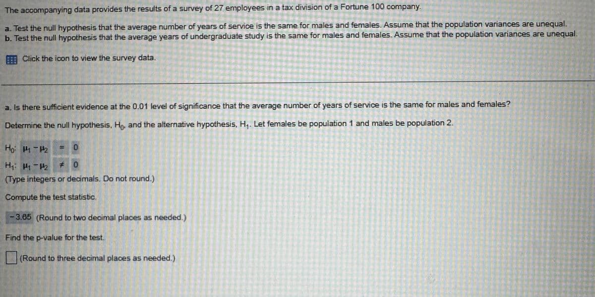 The accompanying data provides the results of a survey of 27 employees in a tax division of a Fortune 100 company.
a. Test the null hypothesis that the average number of years of service is the same for males and females. Assume that the population variances are unequal.
b. Test the null hypothesis that the average years of undergraduate study is the same for males and females. Assume that the population variances are unequal.
Click the icon to view the survey data.
a. Is there sufficient evidence at the 0.01 level of significance that the average number of years of service is the same for males and females?
Determine the null hypothesis, Ho, and the alternative hypothesis, H₁. Let females be population 1 and males be population 2.
Ho P-P2
H₁: P₁ - H
= 0
(Type integers or decimals. Do not round.)
Compute the test statistic.
- 3.65 (Round to two decimal places as needed.)
Find the p-value for the test.
(Round to three decimal places as needed.)