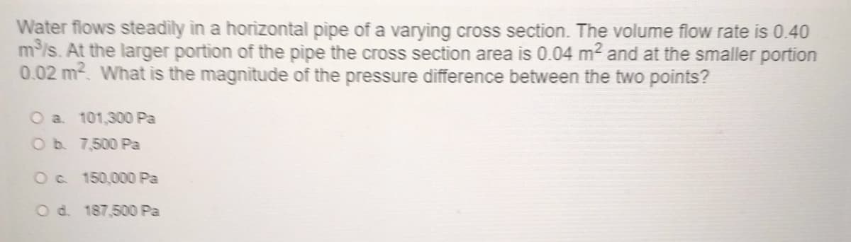 Water flows steadily in a horizontal pipe of a varying cross section. The volume flow rate is 0.40
m³/s. At the larger portion of the pipe the cross section area is 0.04 m² and at the smaller portion
0.02 m². What is the magnitude of the pressure difference between the two points?
O a. 101,300 Pa
O b.
7,500 Pa
O c.
150,000 Pa
O d. 187,500 Pa