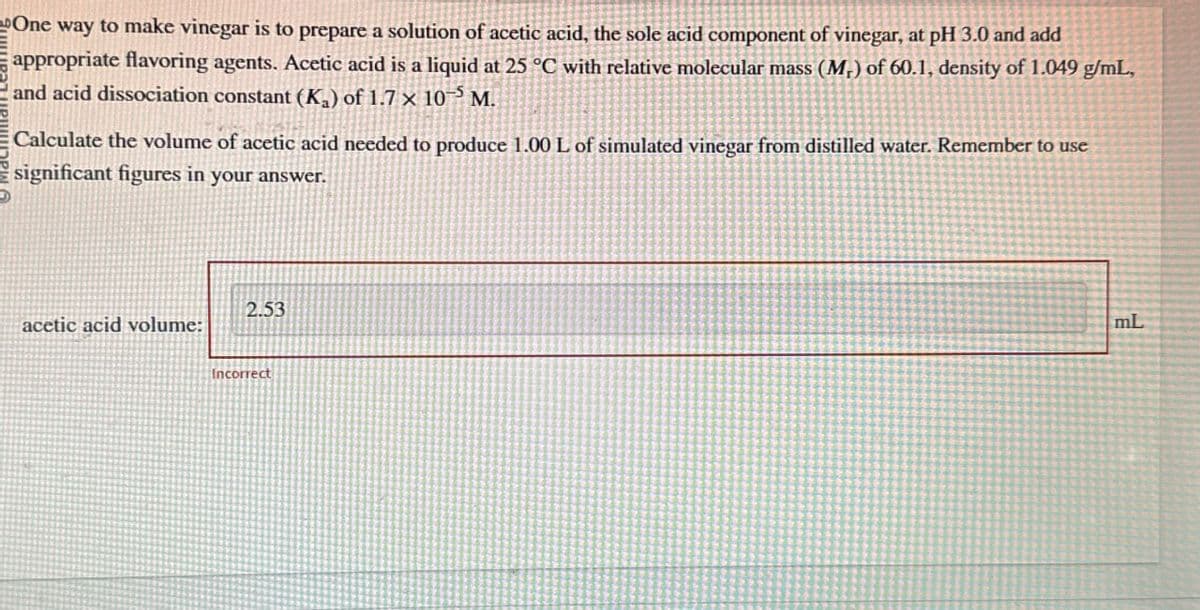 One way to make vinegar is to prepare a solution of acetic acid, the sole acid component of vinegar, at pH 3.0 and add
appropriate flavoring agents. Acetic acid is a liquid at 25 °C with relative molecular mass (M,) of 60.1, density of 1.049 g/mL,
and acid dissociation constant (K₁) of 1.7 x 10 M.
Calculate the volume of acetic acid needed to produce 1.00 L of simulated vinegar from distilled water. Remember to use
significant figures in your answer.
2.53
acetic acid volume:
Incorrect
mL