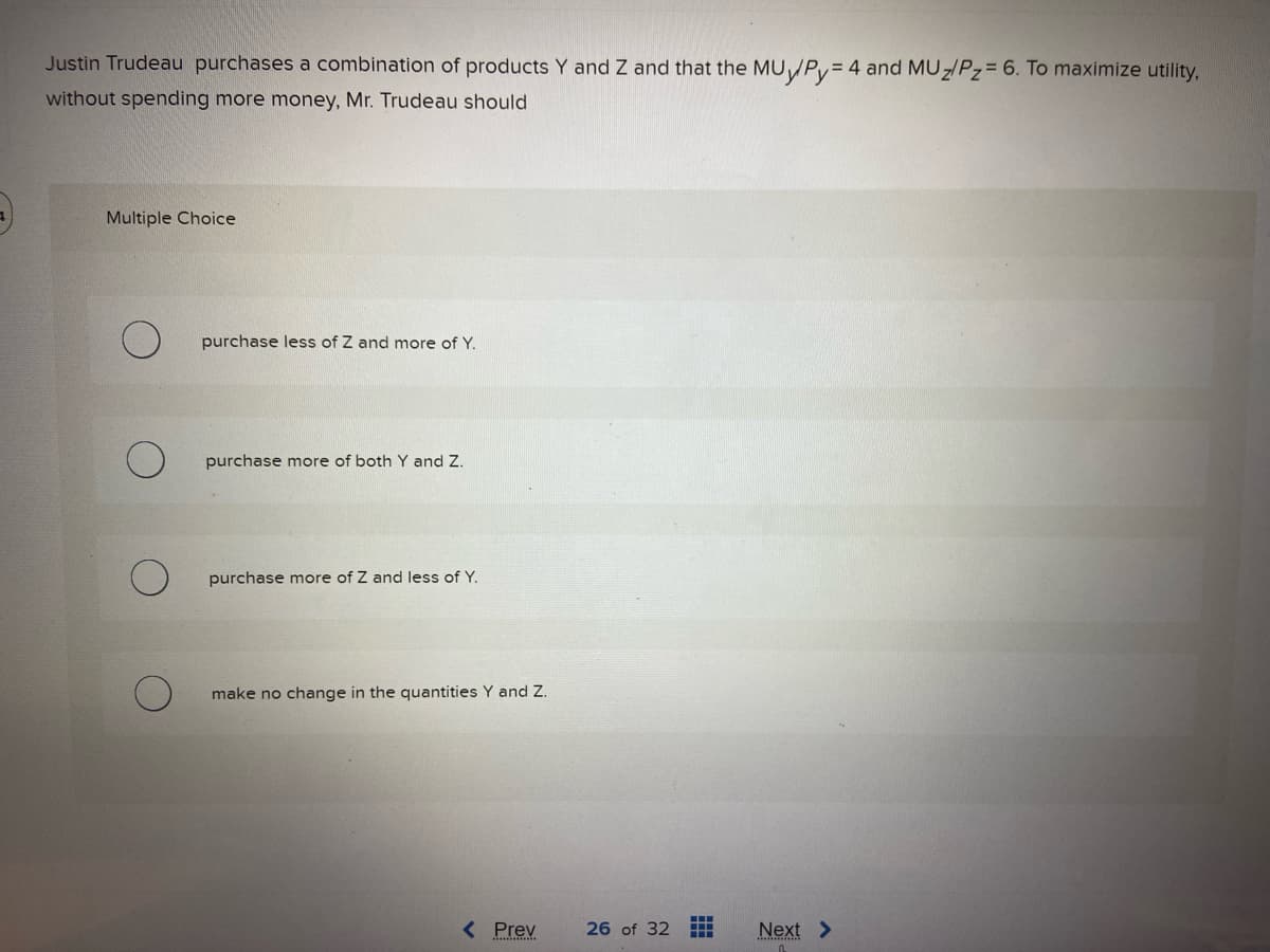 Justin Trudeau purchases a combination of products Y and Z and that the MUy/Py = 4 and MUz/Pz= 6. To maximize utility,
without spending more money, Mr. Trudeau should
Multiple Choice
purchase less of Z and more of Y.
purchase more of both Y and Z.
purchase more of Z and less of Y.
make no change in the quantities Y and Z.
< Prev
26 of 32 HH
Next >