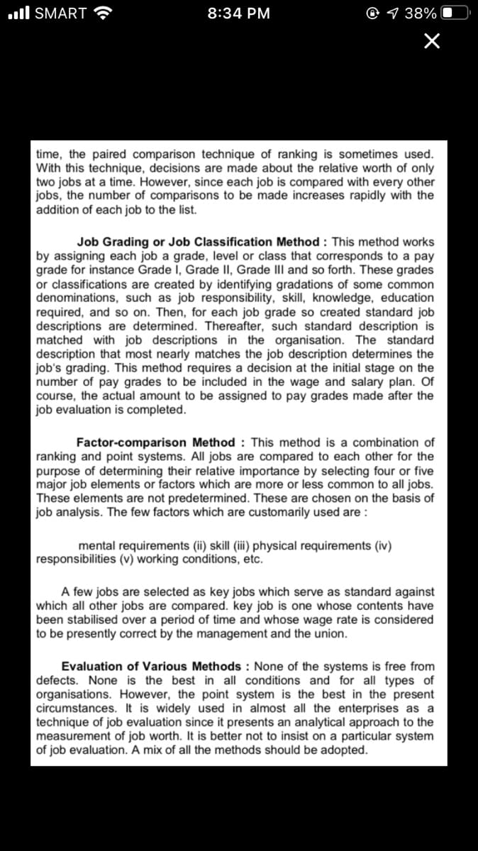 ull SMART
8:34 PM
9 38%
time, the paired comparison technique of ranking is sometimes used.
With this technique, decisions are made about the relative worth of only
two jobs at a time. However, since each job is compared with every other
jobs, the number of comparisons to be made increases rapidly with the
addition of each job to the list.
Job Grading or Job Classification Method: This method works
by assigning each job a grade, level or class that corresponds to a pay
grade for instance Grade i, Grade II, Grade IIl and so forth. These grades
or classifications are created by identifying gradations of some common
denominations, such as job responsibility, skill, knowledge, education
required, and so on. Then, for each job grade so created standard job
descriptions are determined. Thereafter, such standard description is
matched with job descriptions in the organisation. The standard
description that most nearly matches the job description determines the
job's grading. This method requires a decision at the initial stage on the
number of pay grades to be included in the wage and salary plan. Of
course, the actual amount to be assigned to pay grades made after the
job evaluation is completed.
Factor-comparison Method : This method is a combination of
ranking and point systems. All jobs are compared to each other for the
purpose of determining their relative importance by selecting four or five
major job elements or factors which are more or less common to all jobs.
These elements are not predetermined. These are chosen on the basis of
job analysis. The few factors which are customarily used are:
mental requirements (ii) skill (iii) physical requirements (iv)
responsibilities (v) working conditions, etc.
A few jobs are selected as key jobs which serve as standard against
which all other jobs are compared. key job is one whose contents have
been stabilised over a
to be presently correct by the management and the union.
iod of time and whose wage
is considered
Evaluation of Various Methods : None of the systems is free from
defects. None is the best in all conditions and for all types of
organisations. However, the point system is the best in the present
circumstances. It is widely used in almost all the enterprises as a
technique of job evaluation since it presents an analytical approach to the
measurement of job worth. It is better not to insist on a particular system
of job evaluation. A mix of all the methods should be adopted.
