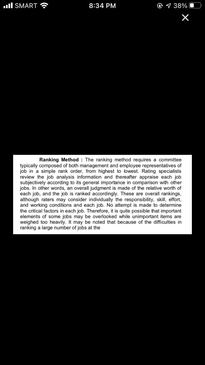 ull SMART
8:34 PM
9 38%
Ranking Method : The ranking method requires a committee
typically composed of both management and employee representatives of
job in a simple rank order, from highest to lowest. Rating specialists
review the job analysis information and thereafter appraise each job
subjectively according to its general importance in comparison with other
jobs. In other words, an overall judgment is made of the relative worth of
each job, and the job is ranked accordingly. These are overall rankings,
although raters may consider individually the responsibility, skill, effort,
and working conditions and each job. No attempt is made to determine
the critical factors in each job. Therefore, it is quite possible that important
elements of some jobs may be overlooked while unimportant items are
weighed too heavily. It may be noted that because
ranking a large number of jobs at the
the difficulties in
