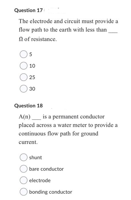 Question 17
The electrode and circuit must provide a
flow path to the earth with less than
of resistance.
5
10
25
30
Question 18
A(n) is a permanent conductor
placed across a water meter to provide a
continuous flow path for ground
current.
shunt
bare conductor
electrode
bonding conductor