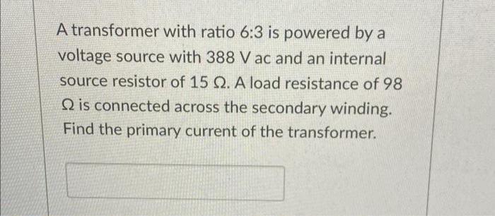 A transformer with ratio 6:3 is powered by a
voltage source with 388 V ac and an internal
source resistor of 15 Q. A load resistance of 98
Q is connected across the secondary winding.
Find the primary current of the transformer.