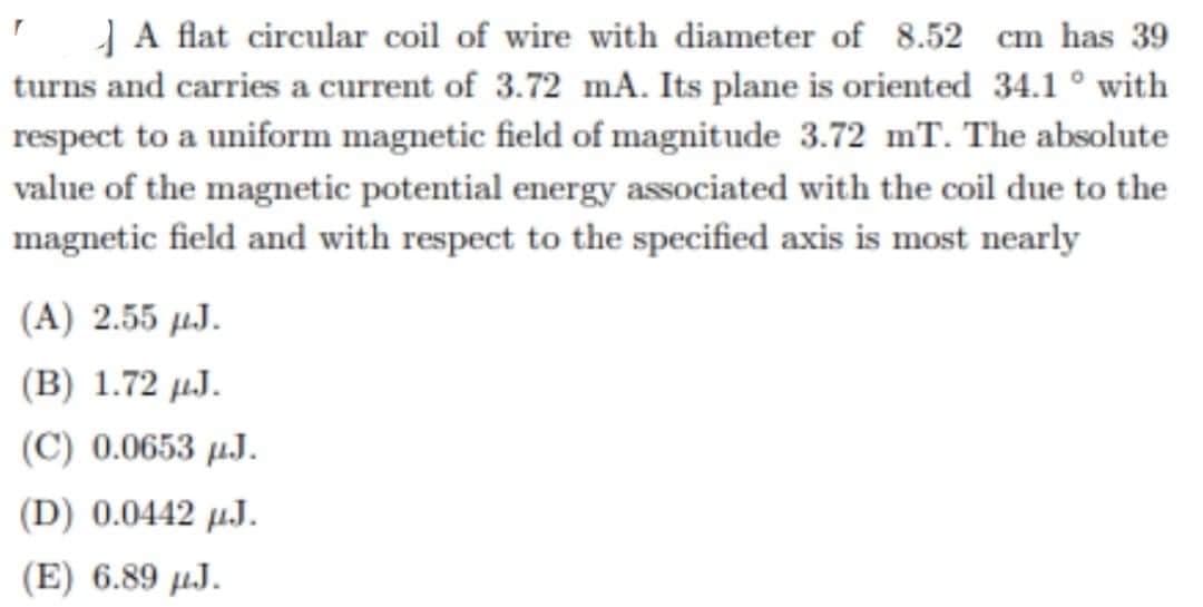 A flat circular coil of wire with diameter of 8.52 cm has 39
turns and carries a current of 3.72 mA. Its plane is oriented 34.1° with
respect to a uniform magnetic field of magnitude 3.72 mT. The absolute
value of the magnetic potential energy associated with the coil due to the
magnetic field and with respect to the specified axis is most nearly
(A) 2.55 J.
(B) 1.72 µJ.
(C) 0.0653 μJ.
(D) 0.0442 μJ.
(E) 6.89 μJ.