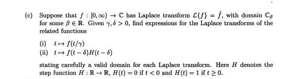 (c) Suppose that f: (0, 00) + C has Laplace transform C{f) = f, with domain Ca
for some ß E R. Given y,6 > 0, find expressions for the Laplace transforms of the
related functions
(i) t+ f(t/7)
(ii) t+ f(t - 8)H(t- 6)
stating carefully a valid domain for each Laplace transform. Here H denotes the
step function H : R R, H(t) = 0 if t < 0 and H(t) = 1 if t 2 0.
