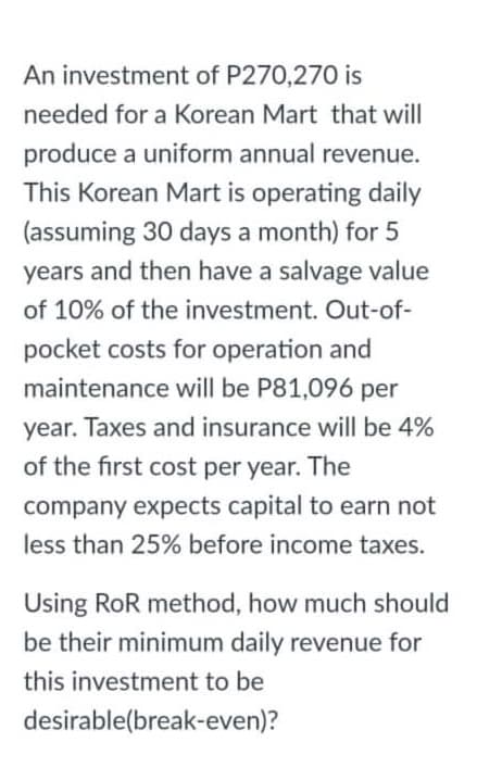 An investment of P270,270 is
needed for a Korean Mart that will
produce a uniform annual revenue.
This Korean Mart is operating daily
(assuming 30 days a month) for 5
years and then have a salvage value
of 10% of the investment. Out-of-
pocket costs for operation and
maintenance will be P81,096 per
year. Taxes and insurance will be 4%
of the first cost per year. The
company expects capital to earn not
less than 25% before income taxes.
Using RoR method, how much should
be their minimum daily revenue for
this investment to be
desirable(break-even)?
