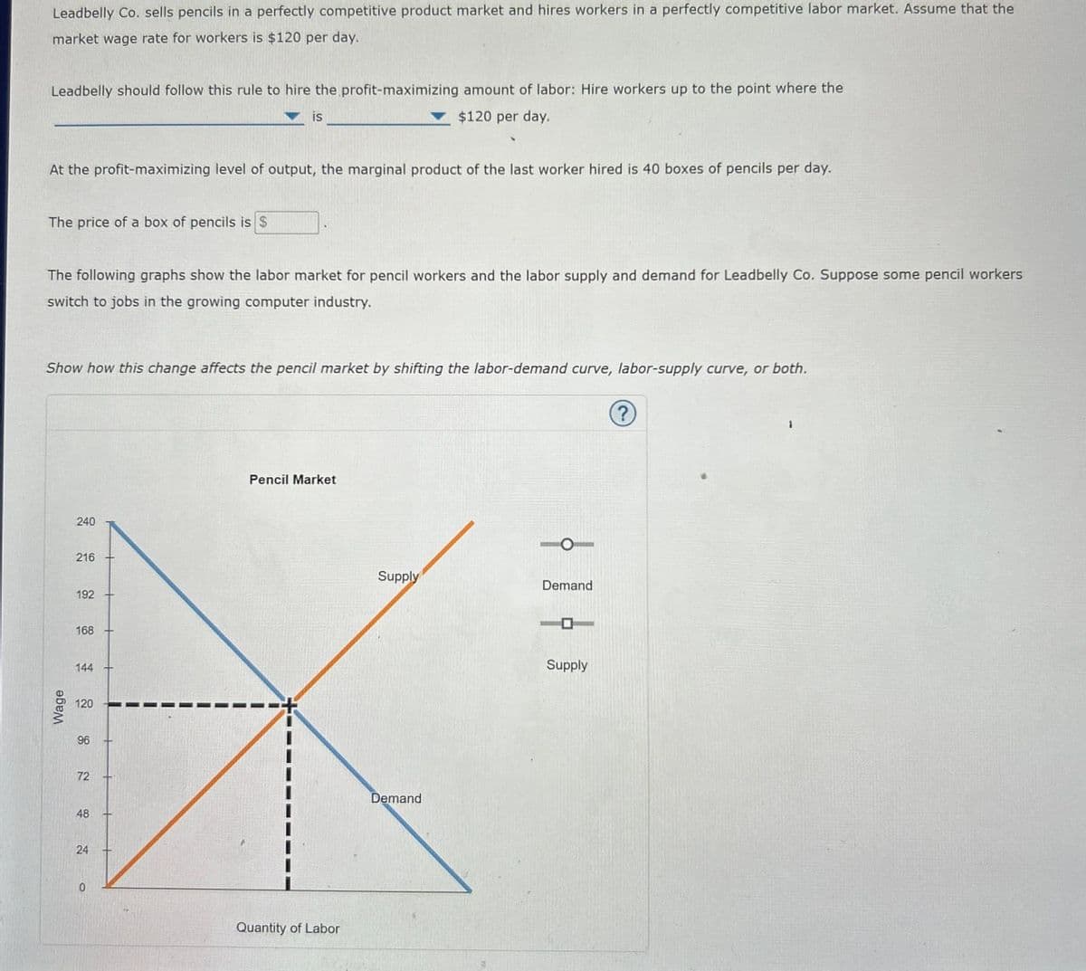 Leadbelly Co. sells pencils in a perfectly competitive product market and hires workers in a perfectly competitive labor market. Assume that the
market wage rate for workers is $120 per day.
Leadbelly should follow this rule to hire the profit-maximizing amount of labor: Hire workers up to the point where the
is
$120 per day.
At the profit-maximizing level of output, the marginal product of the last worker hired is 40 boxes of pencils per day.
The price of a box of pencils is $
The following graphs show the labor market for pencil workers and the labor supply and demand for Leadbelly Co. Suppose some pencil workers
switch to jobs in the growing computer industry.
Show how this change affects the pencil market by shifting the labor-demand curve, labor-supply curve, or both.
Wage
240
216
192
168
144
120
96
72
48
24
0
Pencil Market
Quantity of Labor
Supply
Demand
Demand
1T
Supply