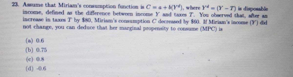 23. Assume that Miriam's consumption function is C = a+b(Y), where Yd (Y-T) is disposable
income, defined as the difference between income Y and taxes T. You observed that, after an
increase in taxes T by $80, Miriam's consumption C decreased by $60. If Miriam's income (Y) did
not change, you can deduce that her marginal propensity to consume (MPC) is
(a) 0.6
(b) 0.75
(c) 0.8
(d) -0.6
