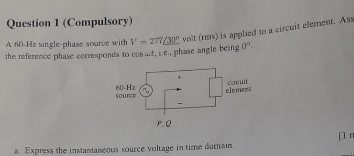 Question 1 (Compulsory)
A 60-Hz single-phase source with V=277/30° volt (rms) is applied to a circuit element. Ass
the reference phase corresponds to cos wt, i.e., phase angle being 0°.
60-Hz
source
P.Q
circuit
element
a. Express the instantaneous source voltage in time domain.
[1 m