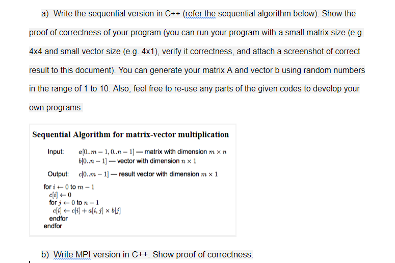 a) Write the sequential version in C++ (refer the sequential algorithm below). Show the
proof of correctness of your program (you can run your program with a small matrix size (e.g.
4x4 and small vector size (e.g. 4x1), verify it correctness, and attach a screenshot of correct
result to this document). You can generate your matrix A and vector b using random numbers
in the range of 1 to 10. Also, feel free to re-use any parts of the given codes to develop your
own programs.
Sequential Algorithm for matrix-vector multiplication
a[0..m – 1,0..n – 1]– matrix with dimension m x n
b[0..n – 1) – vector with dimension × 1
Input:
Output: c0..m –- 1) – result vector with dimension m x 1
for i + 0 to m – 1
c[i] ++ 0
for j + 0 to n – 1
c[i) + c[t) + a[i, j) × b\j]
endfor
endfor
b) Write MPI version in C++. Show proof of correctness.
