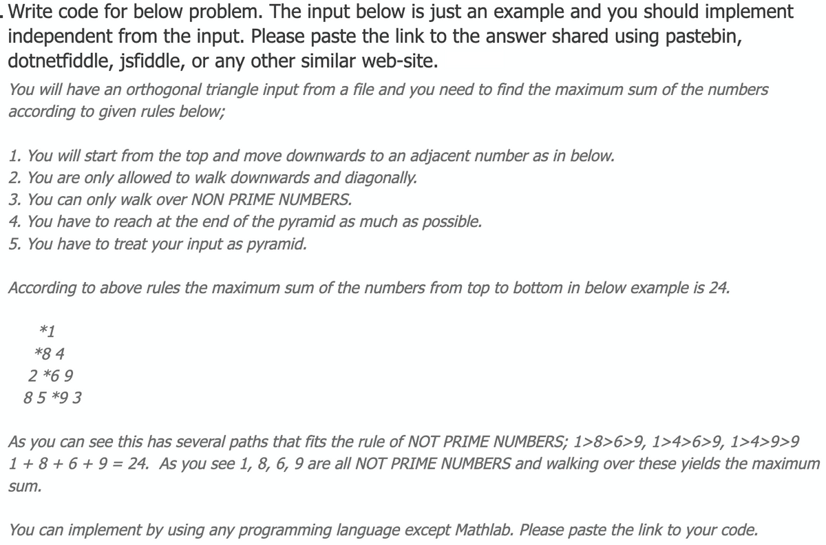 .Write code for below problem. The input below is just an example and you should implement
independent from the input. Please paste the link to the answer shared using pastebin,
dotnetfiddle, jsfiddle, or any other similar web-site.
You will have an orthogonal triangle input from a file and you need to find the maximum sum of the numbers
according to given rules below;
1. You will start from the top and move downwards to an adjacent number as in below.
2. You are only allowed to walk downwards and diagonally.
3. You can only walk over NON PRIME NUMBERS.
4. You have to reach at the end of the pyramid as much as possible.
5. You have to treat your input as pyramid.
According to above rules the maximum sum of the numbers from top to bottom in below example is 24.
*1
*8 4
2 *69
85*9 3
As you can see this has several paths that fits the rule of NOT PRIME NUMBERS; 1>8>6>9, 1>4>6>9, 1>4>9>9
1 + 8 + 6 + 9 = 24. As you see 1, 8, 6, 9 are all NOT PRIME NUMBERS and walking over these yields the maximum
sum.
You can implement by using any programming language except Mathlab. Please paste the link to your code.