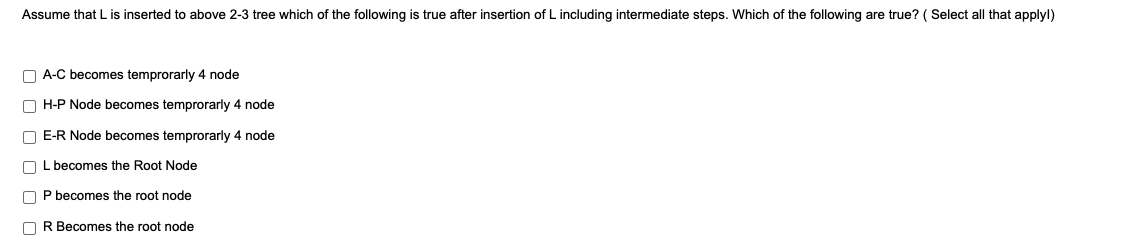 Assume that L is inserted to above 2-3 tree which of the following is true after insertion of L including intermediate steps. Which of the following are true? ( Select all that applyl)
O A-C becomes temprorarly 4 node
O H-P Node becomes temprorarly 4 node
O E-R Node becomes temprorarly 4 node
O L becomes the Root Node
O P becomes the root node
O R Becomes the root node
