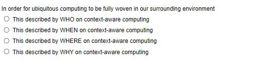 In order for ubiquitous computing to be fully woven in our surrounding environment
This described by WHO on context-aware computing
O This described by WHEN on context-aware computing
O This described by WHERE on context-aware computing
O This described by WHY on context-aware computing