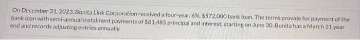 On December 31, 2023, Bonita Link Corporation received a four-year, 6%, $572,000 bank loan. The terms provide for payment of the
bank loan with semi-annual instalment payments of $81,485 principal and interest, starting on June 30. Bonita has a March 31 year
end and records adjusting entries annually.