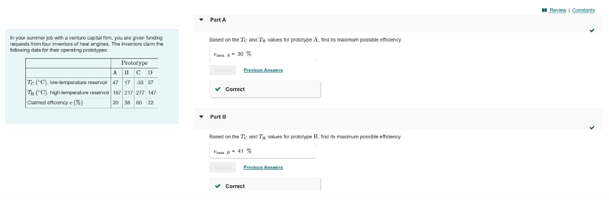 II Review | Constants
Part A
In your summer job with a venture capital firm, you are given funding
requests from four inventors of heat engines. The inventors claim the
following data for their operating prototypes:
Based on the Te and TH values for prototype A, find Its maximum possible efficiency.
Cusa A = 30 %
Prototype
A
B
ID
Submit
Previous Answers
Te ("C), low-temperature reservoir
47
17
-33 37
Correct
Tu (°C), high-temperature reservoir 187 217 277 147
Claimed efficiency e (%)
20 38
22
Part B
Based on the Te and TH values for prototype B, find its maximum possible efficiency
Csa B = 41 %
Submit
Previous Answers
Correct
