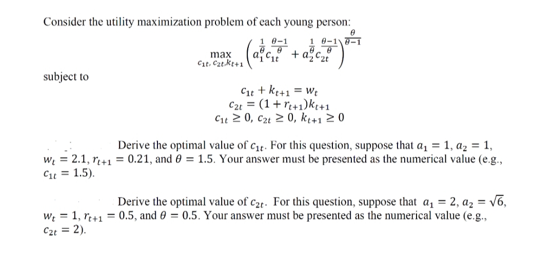 Consider the utility maximization problem of each young person:
1 Ө-1
1 0-10-1
+ a, C2t
max
Cit, C2t.kt+1
subject to
Cit + kt+1 = Wt
C2t = (1+ rt+1)kt+1
Cit 2 0, c2t 2 0, kį+1 2 0
Derive the optimal value of c1t. For this question, suppose that a1 = 1, az = 1,
W; = 2.1, r+1 = 0.21, and 0 = 1.5. Your answer must be presented as the numerical value (e.g.,
Cit = 1.5).
Derive the optimal value of c2t. For this question, suppose that a, = 2, a2 = v6,
W; = 1, rt+1 = 0.5, and 0 = 0.5. Your answer must be presented as the numerical value (e.g.,
C2t = 2).
