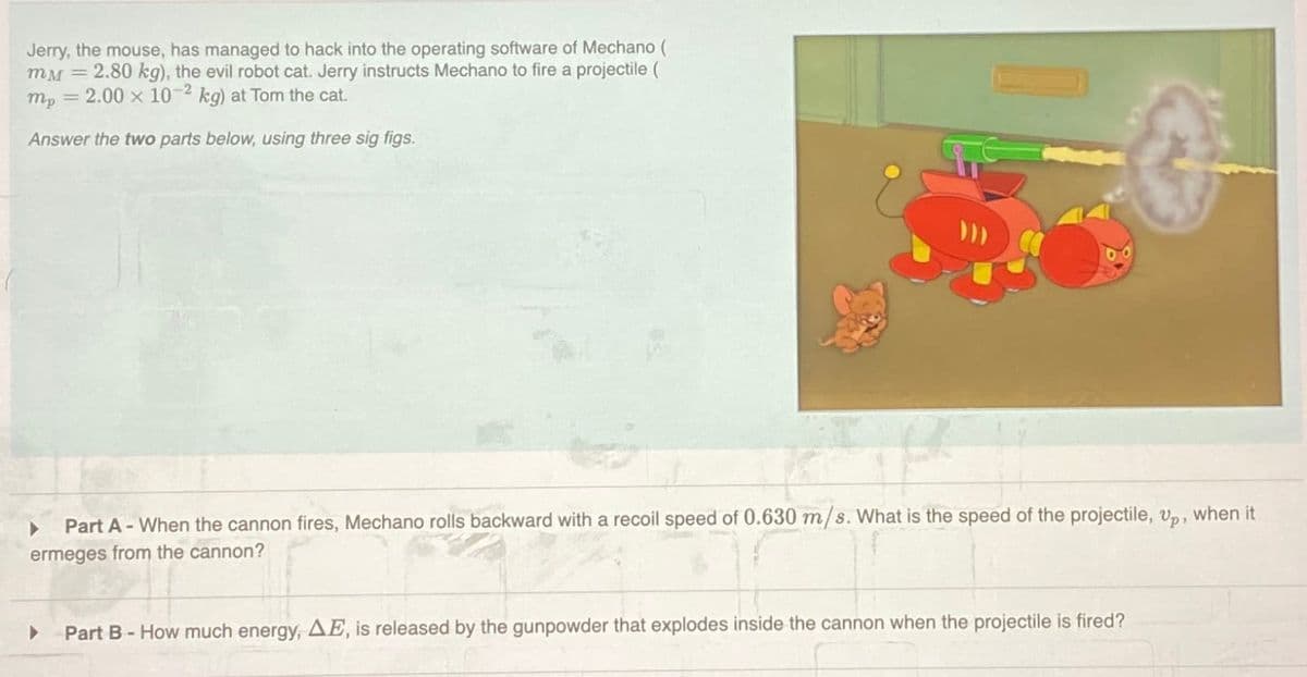 Jerry, the mouse, has managed to hack into the operating software of Mechano (
mM=2.80 kg), the evil robot cat. Jerry instructs Mechano to fire a projectile (
mp 2.00 x 10-2 kg) at Tom the cat.
=
Answer the two parts below, using three sig figs.
-
Part A When the cannon fires, Mechano rolls backward with a recoil speed of 0.630 m/s. What is the speed of the projectile, Up, when it
ermeges from the cannon?
Part B - How much energy, AE, is released by the gunpowder that explodes inside the cannon when the projectile is fired?