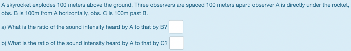 A skyrocket explodes 100 meters above the ground. Three observers are spaced 100 meters apart: observer A is directly under the rocket,
obs. B is 100m from A horizontally, obs. C is 100m past B.
a) What is the ratio of the sound intensity heard by A to that by B?
b) What is the ratio of the sound intensity heard by A to that by C?
