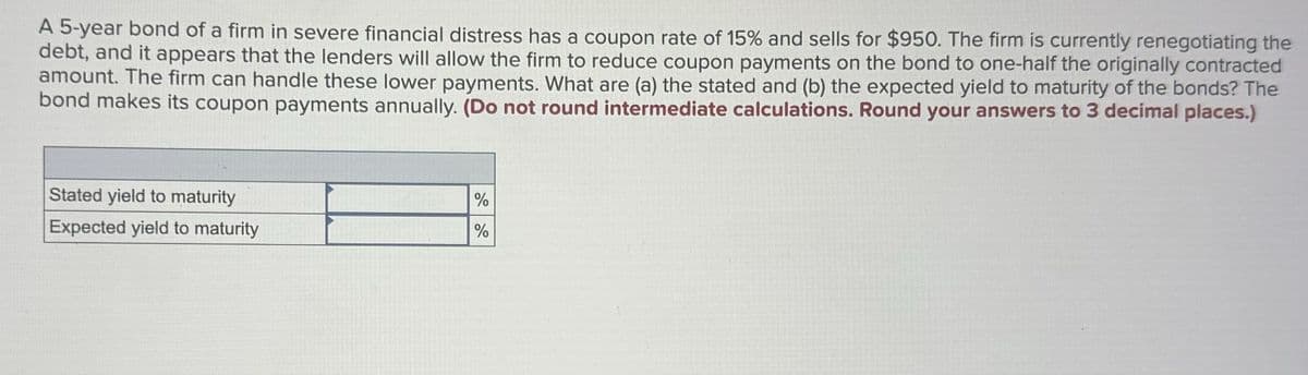 A 5-year bond of a firm in severe financial distress has a coupon rate of 15% and sells for $950. The firm is currently renegotiating the
debt, and it appears that the lenders will allow the firm to reduce coupon payments on the bond to one-half the originally contracted
amount. The firm can handle these lower payments. What are (a) the stated and (b) the expected yield to maturity of the bonds? The
bond makes its coupon payments annually. (Do not round intermediate calculations. Round your answers to 3 decimal places.)
Stated yield to maturity
Expected yield to maturity
%
%