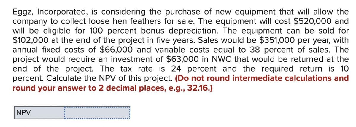 Eggz, Incorporated, is considering the purchase of new equipment that will allow the
company to collect loose hen feathers for sale. The equipment will cost $520,000 and
will be eligible for 100 percent bonus depreciation. The equipment can be sold for
$102,000 at the end of the project in five years. Sales would be $351,000 per year, with
annual fixed costs of $66,000 and variable costs equal to 38 percent of sales. The
project would require an investment of $63,000 in NWC that would be returned at the
end of the project. The tax rate is 24 percent and the required return is 10
percent. Calculate the NPV of this project. (Do not round intermediate calculations and
round your answer to 2 decimal places, e.g., 32.16.)
NPV