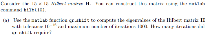 Consider the 15 x 15 Hilbert matrix H. You can construct this matrix using the matlab
command hilb(10).
(a) Use the matlab function qr_shift to compute the eigenvalues of the Hilbert matrix H
with tolerance 10-16 and maximum number of iterations 1000. How many iterations did
qr_shift require?