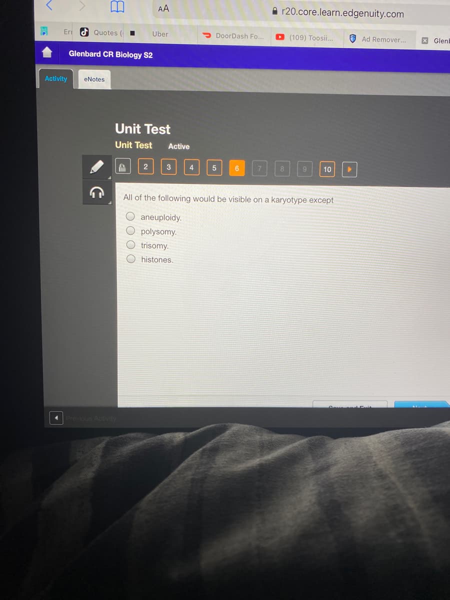 AA
A r20.core.learn.edgenuity.com
Eri d Quotes (
Uber
> DoorDash Fo..
O (109) Toosii..
O Ad Remover...
X GlenE
Glenbard CR Biology S2
Activity
eNotes
Unit Test
Unit Test
Active
3
4
8
10
All of the following would be visible on a karyotype except
aneuploidy.
O polysomy.
trisomy.
histones.
Previous Activity
