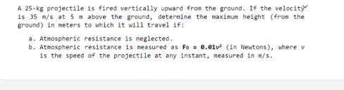 A 25-kg projectile is fired vertically upward from the ground. If the velocity
is 35 m/s at 5 m above the ground, determine the maximum height (from the
ground) in meters to which it will travel if:
a. Atmospheric resistance is neglected.
b. Atmospheric resistance is measured as Fo = 0.01v (in Newtons), where v
is the speed of the projectile at any instant, measured in m/s.
