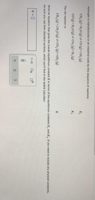 Hydrogen is manufactured on an industrial scale by this sequence of reactions:
CH, () H,0() Co)-3H, )
co () -H,0() cO, )+H, (2)
The net reaction is:
CH, ()+2H,0)= co,+4H, )
Write an equation that gives the overall equilibrium constant K in terms of the equilibrium constants K and K. If you need to include any physical constants,
be sure you use their standard symbols, which you'll find in the ALEKS Calculator.
K = 0
