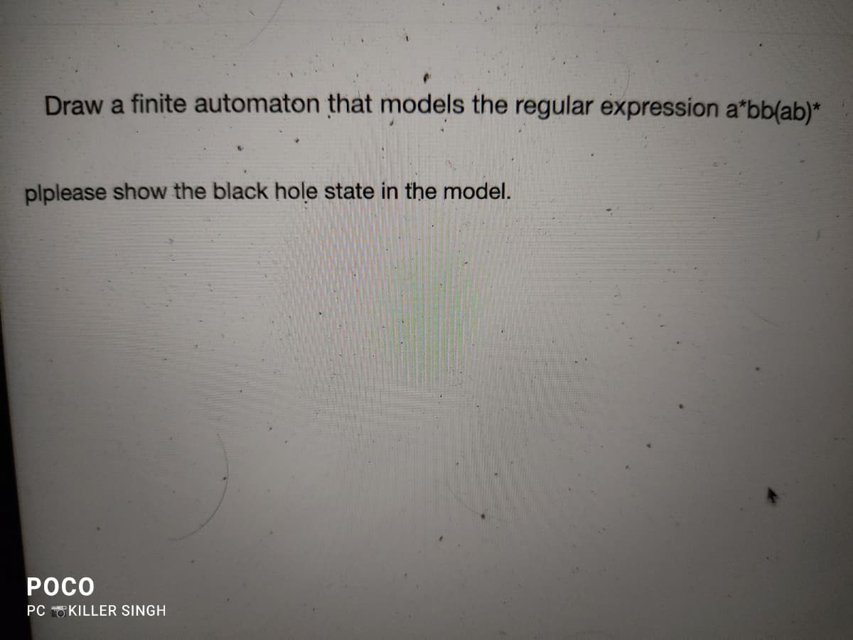 Draw a finite automaton that models the regular expression a*bb(ab)*
plplease show the black hole state in the model.
POCO
PC KILLER SINGH