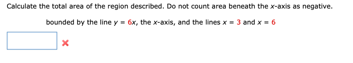 Calculate the total area of the region described. Do not count area beneath the x-axis as negative.
bounded by the line y = 6x, the x-axis, and the lines x = 3 and x = 6
