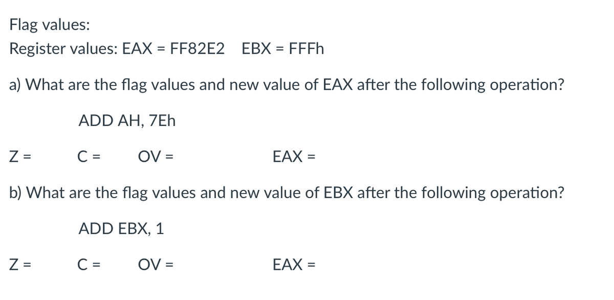 Flag values:
Register values: EAX = FF82E2 EBX = FFFh
a) What are the flag values and new value of EAX after the following operation?
ADD AH, 7Eh
Z =
C =
OV =
EAX =
b) What are the flag values and new value of EBX after the following operation?
ADD EBX, 1
Z =
C =
EAX =
N
OV=