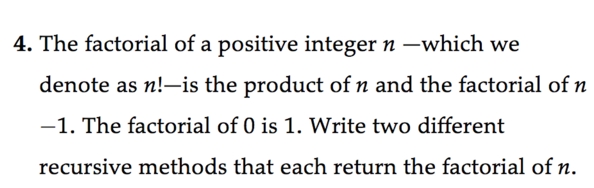 4. The factorial of a positive integer n –which we
denote as n!-is the product of n and the factorial of n
-1. The factorial of 0 is 1. Write two different
recursive methods that each return the factorial of n.

