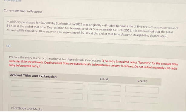 cles
Current Attempt in Progress
Machinery purchased for $67,800 by Sunland Co, in 2021 was originally estimated to have a life of 8 years with a salvage value of
$4,520 at the end of that time. Depreciation has been entered for 5 years on this basis. In 2026, it is determined that the total
estimated life should be 10 years with a salvage value of $5,085 at the end of that time. Assume straight-line depreciation.
(a)
Prepare the entry to correct the prior years' depreciation, if necessary. (If no entry is required, select "No entry for the account titles
and enter O for the amounts. Credit account titles are automatically indented when amount is entered. Do not indent manually. List debit
entry before credit entry)
Account Titles and Explanation
eTextbook and Medial
Debit
Credit