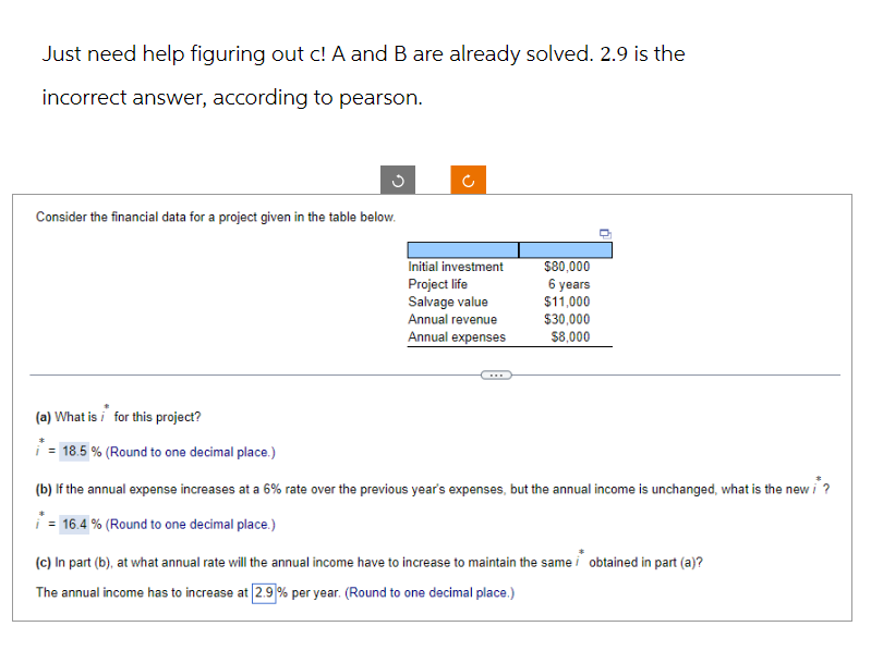 Just need help figuring out c! A and B are already solved. 2.9 is the
incorrect answer, according to pearson.
Consider the financial data for a project given in the table below.
(a) What is for this project?
= 18.5 % (Round to one decimal place.)
(²
Initial investment
Project life
Salvage value
Annual revenue
Annual expenses
$80,000
6 years
$11,000
$30,000
$8,000
(b) If the annual expense increases at a 6% rate over the previous year's expenses, but the annual income is unchanged, what is the new i
* = 16.4 % (Round to one decimal place.)
(c) In part (b), at what annual rate will the annual income have to increase to maintain the same obtained in part (a)?
The annual income has to increase at 2.9 % per year. (Round to one decimal place.)