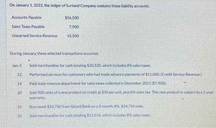 On January 1, 2022, the ledger of Sunland Company contains these liability accounts.
Accounts Payable
Sales Taxes Payable
Unearned Service Revenue
12
During January, these selected transactions occurred.
14
20
Jan. 5 Sold merchandise for cash totaling $20.520, which includes 8% sales taxes.
21
$56,500
•
25
7,900
15.500
Performed services for customers who had made advance payments of $11,000. (Credit Service Revenue.]
Paid state revenue department for sales taxes collected in December 2021 ($7,900).
Sold 900 units of a new product on credit at $50 per unit, plus 8% sales tax. This new product is subject to a 1-year
warranty.
Borrowed $24.750 from Girard Bank on a 3-month 8%, $24.750 note
Sold merchandise for cash totaling $11,016, which includes 8% sales taxes.
4