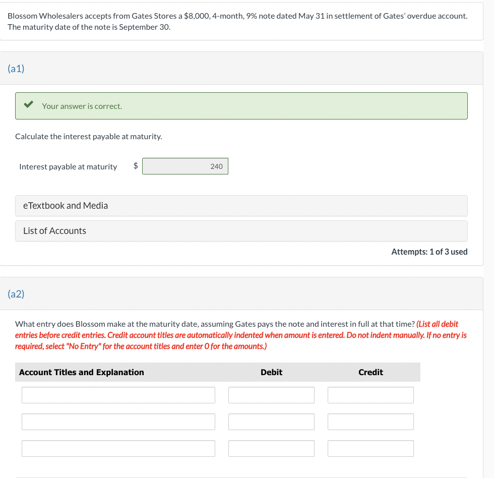 Blossom Wholesalers accepts from Gates Stores a $8,000, 4-month, 9% note dated May 31 in settlement of Gates' overdue account.
The maturity date of the note is September 30.
(a1)
Your answer is correct.
Calculate the interest payable at maturity.
Interest payable at maturity $
eTextbook and Media
List of Accounts
(a2)
240
Account Titles and Explanation
What entry does Blossom make at the maturity date, assuming Gates pays the note and interest in full at that time? (List all debit
entries before credit entries. Credit account titles are automatically indented when amount is entered. Do not indent manually. If no entry is
required, select "No Entry" for the account titles and enter O for the amounts.)
Debit
Attempts: 1 of 3 used
Credit