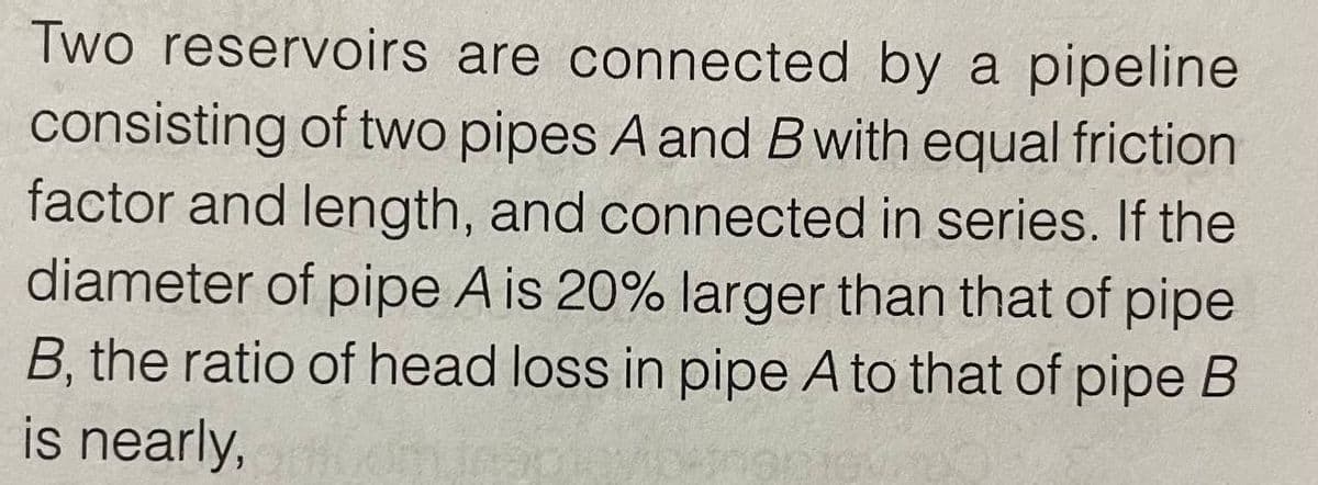 Two reservoirs are connected by a pipeline
consisting of two pipes A and B with equal friction
factor and length, and connected in series. If the
diameter of pipe A is 20% larger than that of pipe
B, the ratio of head loss in pipe A to that of pipe B
is nearly,
