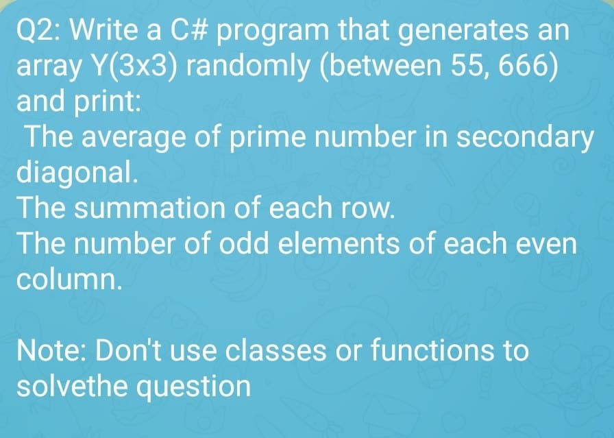 Q2: Write a C# program that generates an
array Y(3x3) randomly (between 55, 666)
and print:
The average of prime number in secondary
diagonal.
The summation of each row.
The number of odd elements of each even
column.
Note: Don't use classes or functions to
solvethe question