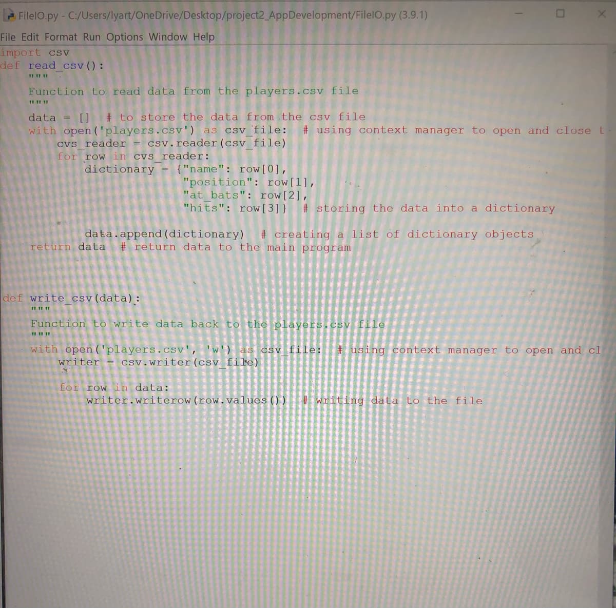 FilelO.py- C:/Users/lyart/OneDrive/Desktop/project2_AppDevelopment/FilelO.py (3.9.1)
File Edit Format Run Options Window Help
import csv
def read csv():
Function to read data from the players.csv file
data = []
# to store the data from the csv file
with open ('players.csv') as csv 'file:
# using context manager to open and close t
CVs reader = csv.reader(csy file)
for row in cvs reader:
{"name": row[0],
"position": row[1],
"at bats": row[2],
"hits": row[3] }
dictionary
# storing the data into a dictionary
data.append (dictionary)
# creating a list of dictionary objects
return data
# return data to the main program
def write csv(data):
Function to write data back to the players.csv file
with open('players.csv', 'w') as csv file:
writer = csv.writer(csv fi'e)
# using context manager to open and cl
for row in data:
writer.writerow(row.values(() )
# writing data to the file
