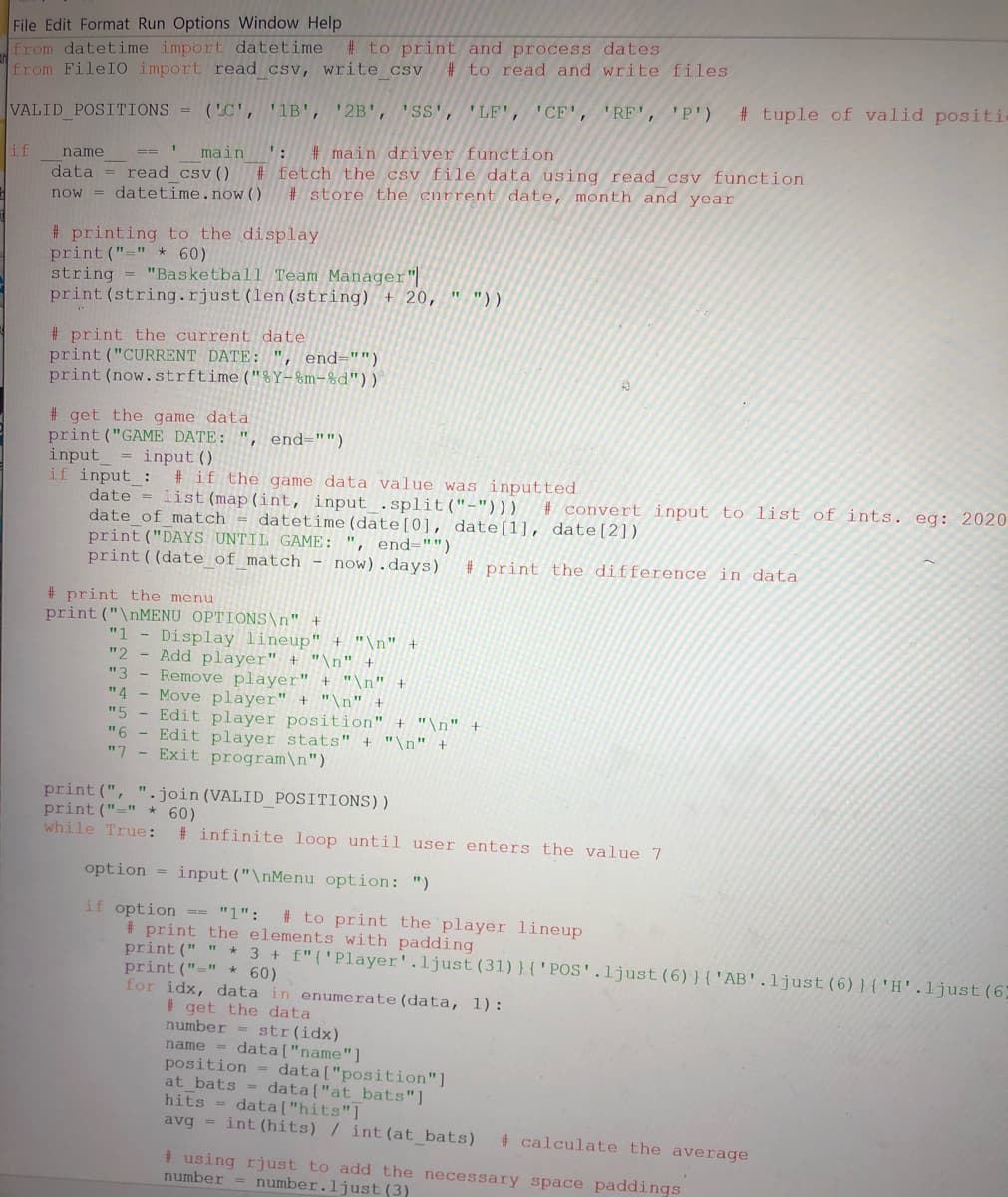 File Edit Format Run Options Window Help
from datetime import datetime
from FileIO import read csv, write csv
# to print and process dates
# to read and write files
# tuple of valid positi
VALID POSITIONS =
('C', '1B', '2B', 'SS', 'LF', 'CF', 'RF', 'P')
main
':
# main driver function
if
name
data = read csv()
now = datetime.now()
# fetch the csv file data using read csv function
# store the current date, month and year
# printing to the display
print ("=" *60)
string = "Basketball Team Manager"|
print (string.rjust (len (string) + 20, " "))
# print the current date
print ("CURRENT DATE: ", end="")
print (now.strftime("%Y-%m-%d"))
# get the game data
print ("GAME DATE: "
input_ = input ()
if input :
date = list (map(int, input .split("-")))
date of match = datetime(date[0], date[1]], date[2]).
print ("DAYS UNTIL GAME: ", end="")
print ((date of match - now).days)
end="")
# if the game data value was inputted
# convert input to list of ints. eg: 2020
# print the difference in data
# print the menu
print ("\NMENU OPTIONS\n" +
Display lineup" + "\n"
"2
"1
Add player" + "\n" +
"3
Remove player" + "\n" +
Move player" + "\n" +
Edit player position" + "\n" +
"6
"4
"5
Edit player stats" + "\n" +
"7 - Exit program\n")
print (", ".join (VALID_POSITIONS))
print ("=" * 60)
while True:
# infinite loop until user enters the value 7
option = input ("\nMenu option: ")
if option == "1":
# print the elements with padding
print (" " * 3 + f"{'Player'.ljust(31)}{'POS'.ljust(6)}{'AB'.ljust (6)}{'H'.ljust(6;
print ("=" *60)
for idx, data in enumerate (data, 1):
# to print the player lineup
# get the data
number = str(idx)
name = data["name"]
position = data["position"]
at bats = data["at bats"]
hits = data["hits"]
avg = int (hits) / int (at_bats)
# calculate the average
# using rjust to add the necessary space paddings
number
number.ljust (3)
