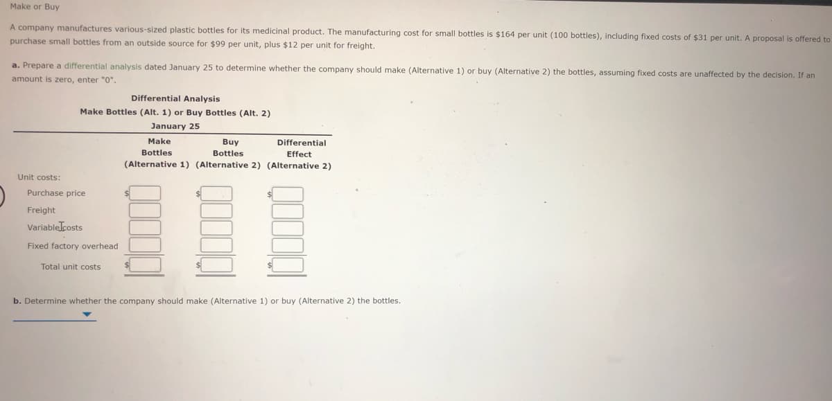 Make or Buy
A company manufactures various-sized plastic bottles for its medicinal product. The manufacturing cost for small bottles is $164 per unit (100 bottles), including fixed costs of $31 per unit. A proposal is offered to
purchase small bottles from an outside source for $99 per unit, plus $12 per unit for freight.
a. Prepare a differential analysis dated January 25 to determine whether the company should make (Alternative 1) or buy (Alternative 2) the bottles, assuming fixed costs are unaffected by the decision. If an
amount is zero, enter "0".
Differential Analysis
Make Bottles (Alt. 1) or Buy Bottles (Alt. 2)
January 25
Make
Buy
Differential
Bottles
Bottles
Effect
(Alternative 1) (Alternative 2) (Alternative 2)
Unit costs:
Purchase price
Freight
Variablelcosts
Fixed factory overhead
Total unit costs
b. Determine whether the company should make (Alternative 1) or buy (Alternative 2) the bottles.
