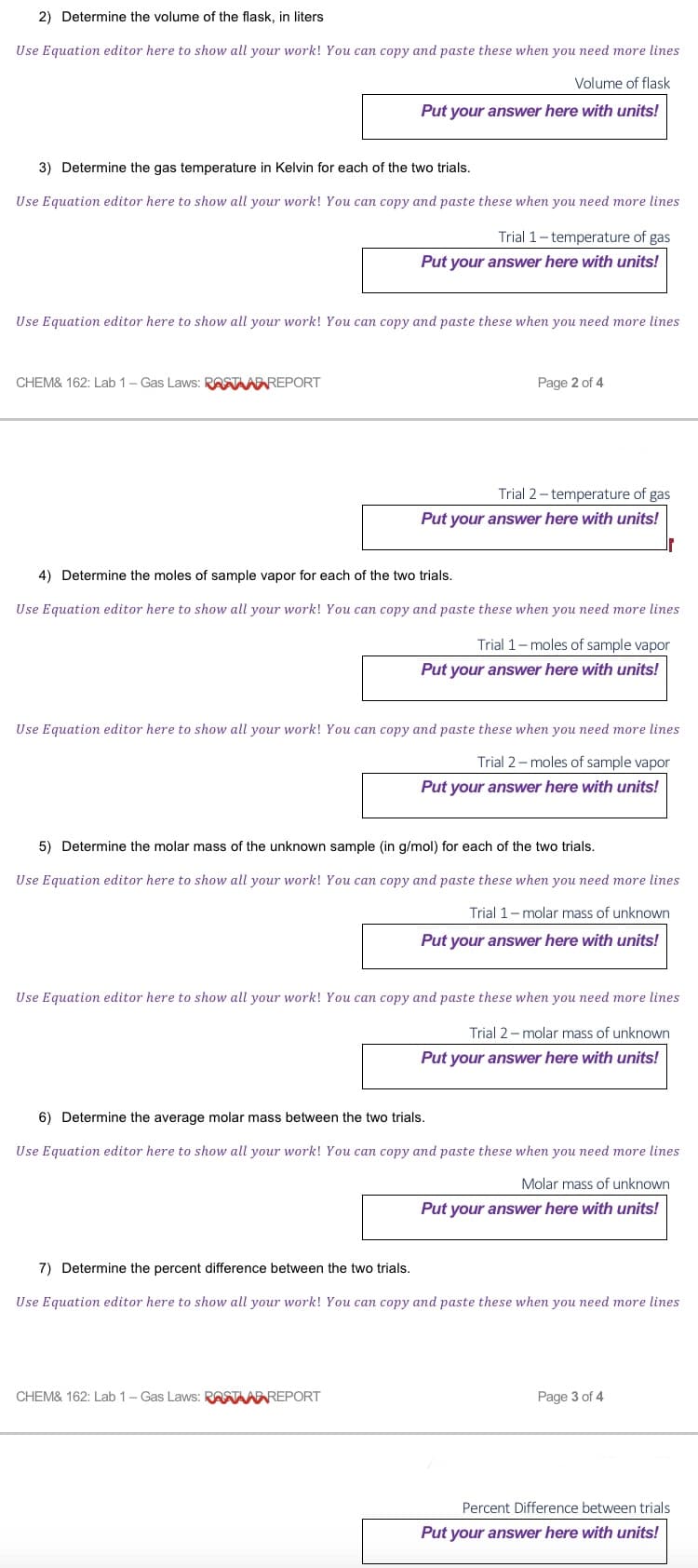 2) Determine the volume of the flask, in liters
Use Equation editor here to show all your work! You can copy and paste these when you need more lines
Volume of flask
Put your answer here with units!
3) Determine the gas temperature in Kelvin for each of the two trials.
Use Equation editor here to show all your work! You can copy and paste these when you need more lines
Use Equation editor here to show all your work! You can copy and paste these when you need more lines
CHEM& 162: Lab 1 - Gas Laws: RASTAADREPORT
Trial 1-temperature of gas
Put your answer here with units!
Page 2 of 4
Trial 2-temperature of gas
Put your answer here with units!
4) Determine the moles of sample vapor for each of the two trials.
Use Equation editor here to show all your work! You can copy and paste these when you need more lines
Trial 1-moles of sample vapor
Put your answer here with units!
Use Equation editor here to show all your work! You can copy and paste these when you need more lines
Trial 2-moles of sample vapor
Put your answer here with units!
5) Determine the molar mass of the unknown sample (in g/mol) for each of the two trials.
Use Equation editor here to show all your work! You can copy and paste these when you need more lines
Trial 1-molar mass of unknown
Put your answer here with units!
Use Equation editor here to show all your work! You can copy and paste these when you need more lines
Trial 2-molar mass of unknown
Put your answer here with units!
CHEM& 162: Lab 1 - Gas Laws: RASTAD REPORT
6) Determine the average molar mass between the two trials.
Use Equation editor here to show all your work! You can copy and paste these when you need more lines
Molar mass of unknown
Put your answer here with units!
7) Determine the percent difference between the two trials.
Use Equation editor here to show all your work! You can copy and paste these when you need more lines
Page 3 of 4
Percent Difference between trials
Put your answer here with units!