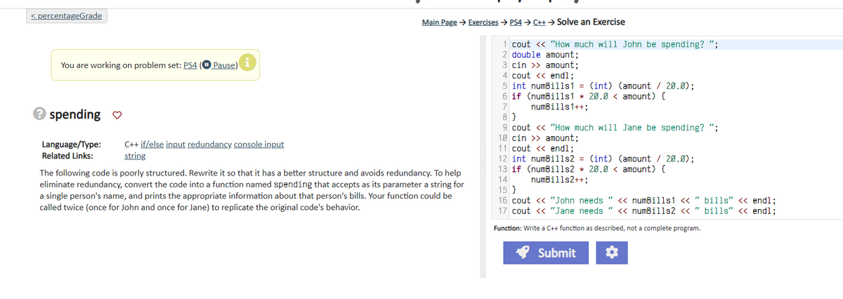 <percentageGrade
You are working on problem set: PS4 (Pause)
Pause) i
→ spending ♡
Language/Type:
Related Links:
C++if/else input redundancy console input
string
Main Page → Exercises → PS4→ C++ → Solve an Exercise
The following code is poorly structured. Rewrite it so that it has a better structure and avoids redundancy. To help
eliminate redundancy, convert the code into a function named spending that accepts as its parameter a string for
a single person's name, and prints the appropriate information about that person's bills. Your function could be
called twice (once for John and once for Jane) to replicate the original code's behavior.
1 cout << "How much will John be spending? ";
2 double amount;
3 cin >> amount;
4 cout << endl;
5 int numBills1 = (int) (amount / 20.0);
6 if (numBills1 20.0< amount) {
7
numBills1++;
8}
9 cout << "How much will Jane be spending? ";
10 cin >> amount;
11 cout << endl;
12 int numBills2 = (int) (amount / 20.0);
13 if (numBills2 * 20.0 < amount) {
14 numBills2++;
15}
16 cout << "John needs " << numBills1 << "bills" << endl;
17 cout << "Jane needs " << numBills2 << " bills" << endl;
Function: Write a C++ function as described, not a complete program.
✔ Submit