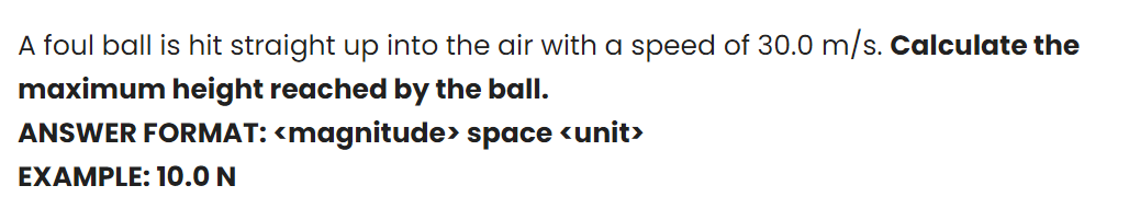 A foul ball is hit straight up into the air with a speed of 30.0 m/s. Calculate the
maximum height reached by the ball.
ANSWER FORMAT: <magnitude> space <unit>
EXAMPLE: 10.0 N
