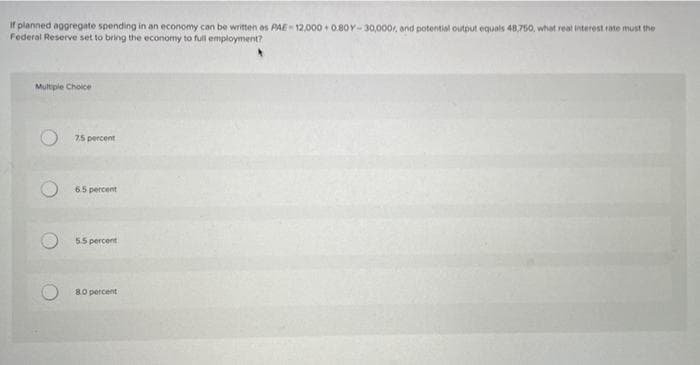 If planned aggregate spending in an economy can be written as PAE- 12,000 + 0.8OY-30,000, and potential output equals 48,750, what real interest rate must the
Federal Reserve set to bring the economy to full employment?
Multiple Choice
75 percent
65 percent
55 percent
80 percent
