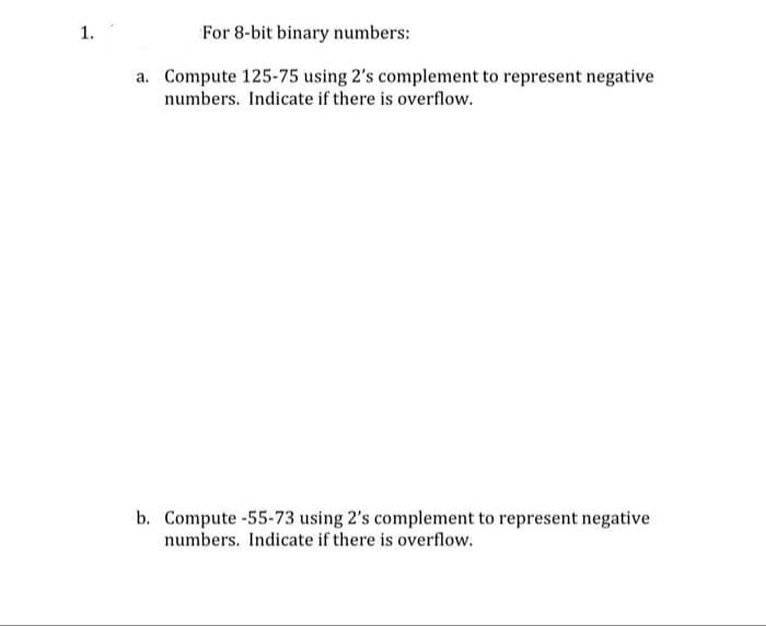 1.
For 8-bit binary numbers:
a. Compute 125-75 using 2's complement to represent negative
numbers. Indicate if there is overflow.
b. Compute -55-73 using 2's complement to represent negative
numbers. Indicate if there is overflow.
